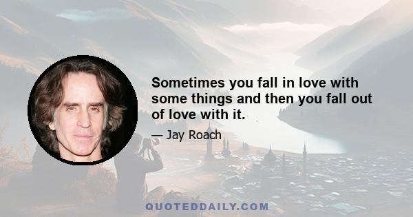 Sometimes you fall in love with some things and then you fall out of love with it.