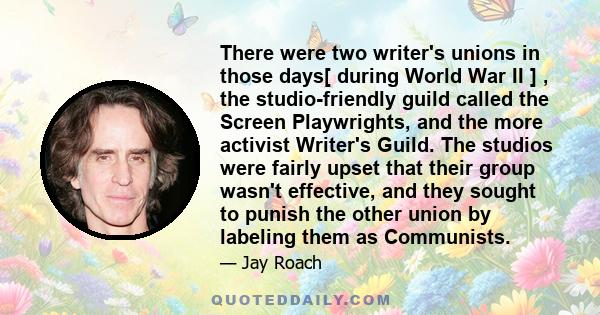 There were two writer's unions in those days[ during World War II ] , the studio-friendly guild called the Screen Playwrights, and the more activist Writer's Guild. The studios were fairly upset that their group wasn't