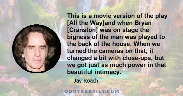 This is a movie version of the play [All the Way]and when Bryan [Cranston] was on stage the bigness of the man was played to the back of the house. When we turned the cameras on that, it changed a bit with close-ups,