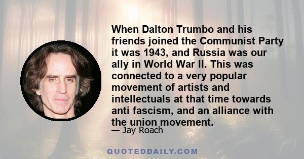 When Dalton Trumbo and his friends joined the Communist Party it was 1943, and Russia was our ally in World War II. This was connected to a very popular movement of artists and intellectuals at that time towards anti