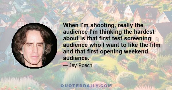 When I'm shooting, really the audience I'm thinking the hardest about is that first test screening audience who I want to like the film and that first opening weekend audience.