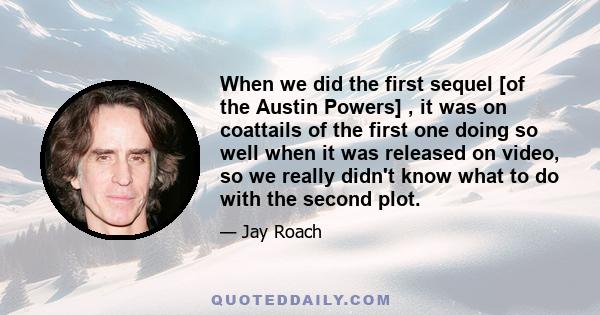 When we did the first sequel [of the Austin Powers] , it was on coattails of the first one doing so well when it was released on video, so we really didn't know what to do with the second plot.