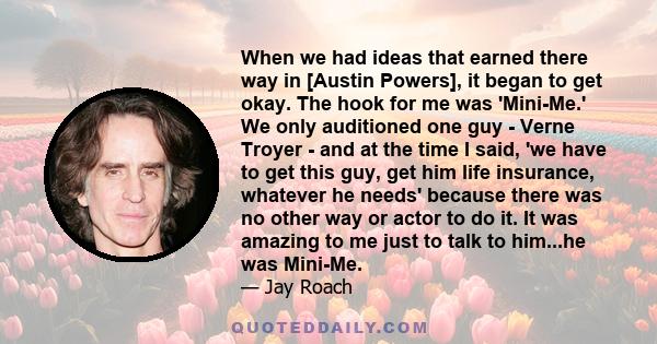 When we had ideas that earned there way in [Austin Powers], it began to get okay. The hook for me was 'Mini-Me.' We only auditioned one guy - Verne Troyer - and at the time I said, 'we have to get this guy, get him life 