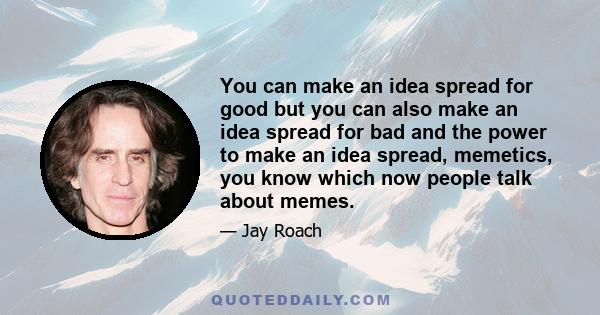 You can make an idea spread for good but you can also make an idea spread for bad and the power to make an idea spread, memetics, you know which now people talk about memes.