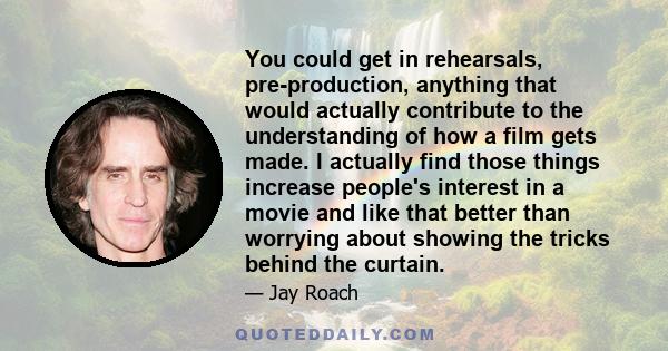 You could get in rehearsals, pre-production, anything that would actually contribute to the understanding of how a film gets made. I actually find those things increase people's interest in a movie and like that better