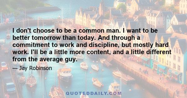 I don't choose to be a common man. I want to be better tomorrow than today. And through a commitment to work and discipline, but mostly hard work. I'll be a little more content, and a little different from the average