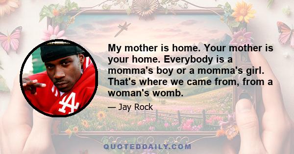 My mother is home. Your mother is your home. Everybody is a momma's boy or a momma's girl. That's where we came from, from a woman's womb.