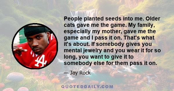 People planted seeds into me. Older cats gave me the game. My family, especially my mother, gave me the game and I pass it on. That's what it's about. If somebody gives you mental jewelry and you wear it for so long,