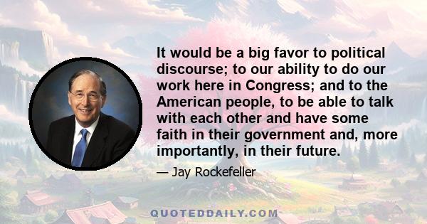 It would be a big favor to political discourse; to our ability to do our work here in Congress; and to the American people, to be able to talk with each other and have some faith in their government and, more