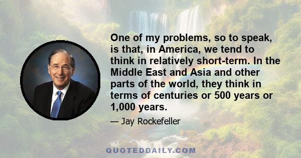 One of my problems, so to speak, is that, in America, we tend to think in relatively short-term. In the Middle East and Asia and other parts of the world, they think in terms of centuries or 500 years or 1,000 years.