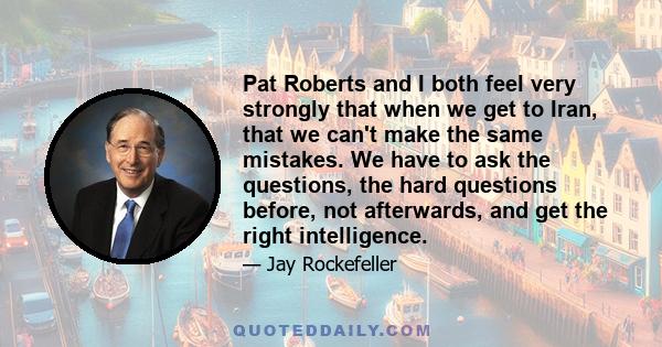 Pat Roberts and I both feel very strongly that when we get to Iran, that we can't make the same mistakes. We have to ask the questions, the hard questions before, not afterwards, and get the right intelligence.