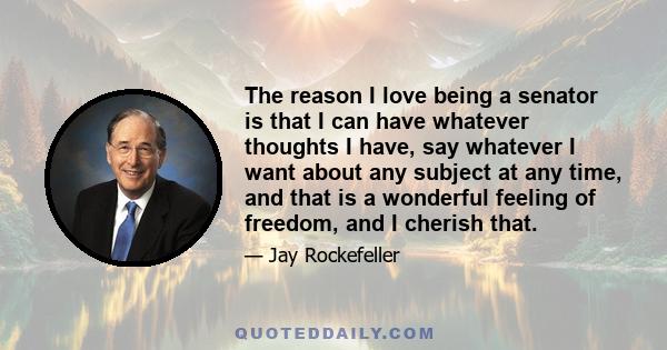 The reason I love being a senator is that I can have whatever thoughts I have, say whatever I want about any subject at any time, and that is a wonderful feeling of freedom, and I cherish that.