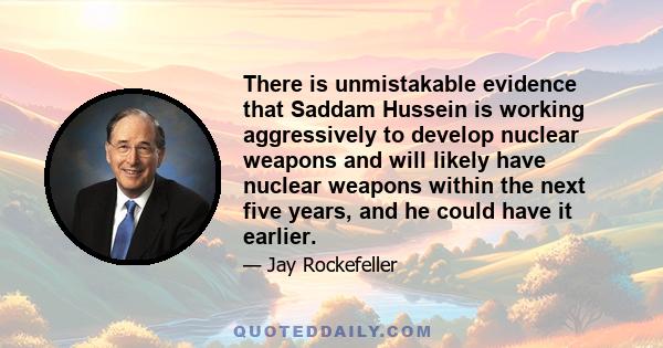 There is unmistakable evidence that Saddam Hussein is working aggressively to develop nuclear weapons and will likely have nuclear weapons within the next five years, and he could have it earlier.