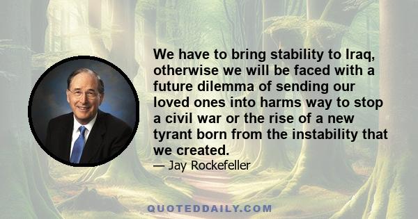 We have to bring stability to Iraq, otherwise we will be faced with a future dilemma of sending our loved ones into harms way to stop a civil war or the rise of a new tyrant born from the instability that we created.