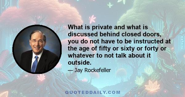 What is private and what is discussed behind closed doors, you do not have to be instructed at the age of fifty or sixty or forty or whatever to not talk about it outside.