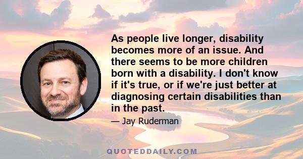 As people live longer, disability becomes more of an issue. And there seems to be more children born with a disability. I don't know if it's true, or if we're just better at diagnosing certain disabilities than in the