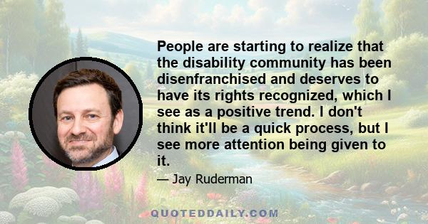 People are starting to realize that the disability community has been disenfranchised and deserves to have its rights recognized, which I see as a positive trend. I don't think it'll be a quick process, but I see more