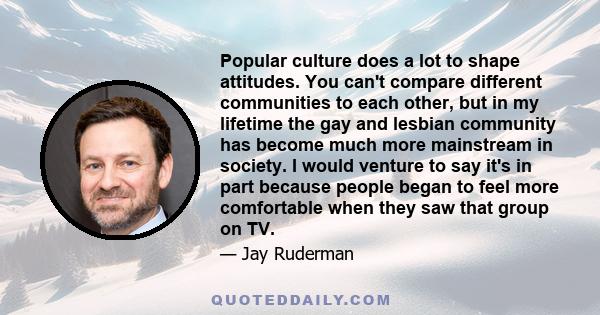 Popular culture does a lot to shape attitudes. You can't compare different communities to each other, but in my lifetime the gay and lesbian community has become much more mainstream in society. I would venture to say