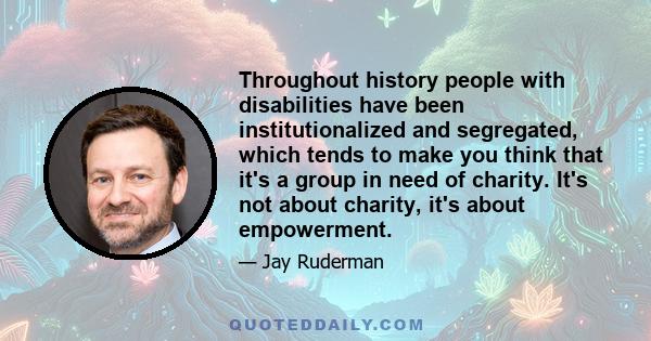 Throughout history people with disabilities have been institutionalized and segregated, which tends to make you think that it's a group in need of charity. It's not about charity, it's about empowerment.