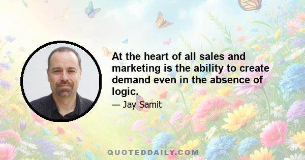 At the heart of all sales and marketing is the ability to create demand even in the absence of logic.