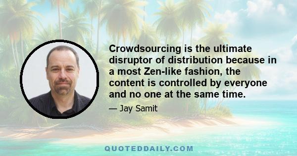 Crowdsourcing is the ultimate disruptor of distribution because in a most Zen-like fashion, the content is controlled by everyone and no one at the same time.