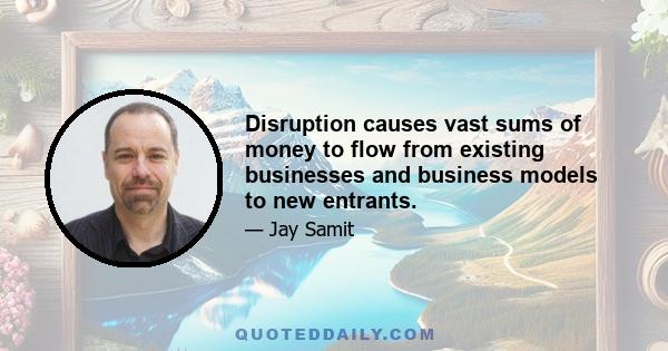 Disruption causes vast sums of money to flow from existing businesses and business models to new entrants.