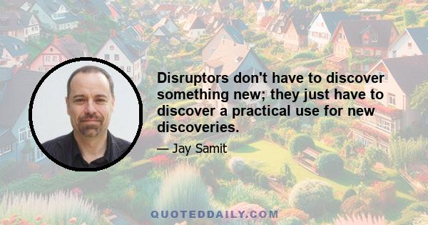 Disruptors don't have to discover something new; they just have to discover a practical use for new discoveries.