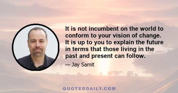 It is not incumbent on the world to conform to your vision of change. It is up to you to explain the future in terms that those living in the past and present can follow.