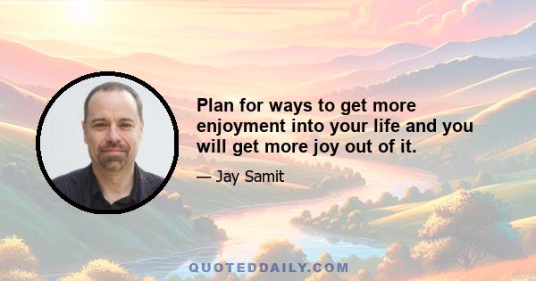 Plan for ways to get more enjoyment into your life and you will get more joy out of it.