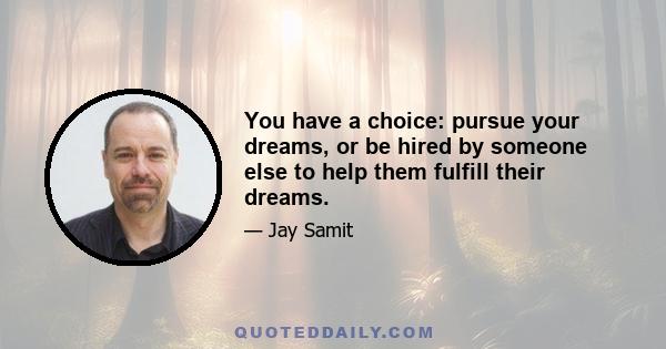 You have a choice: pursue your dreams, or be hired by someone else to help them fulfill their dreams.