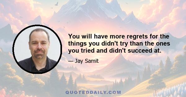 You will have more regrets for the things you didn't try than the ones you tried and didn't succeed at.