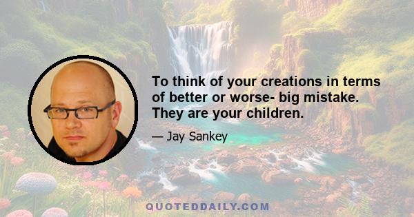 To think of your creations in terms of better or worse- big mistake. They are your children.