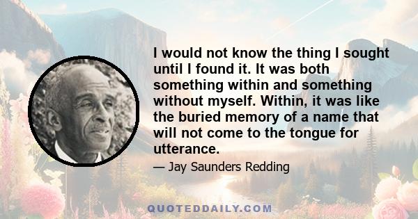 I would not know the thing I sought until I found it. It was both something within and something without myself. Within, it was like the buried memory of a name that will not come to the tongue for utterance.