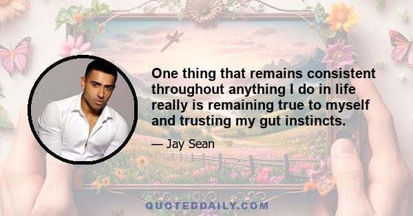 One thing that remains consistent throughout anything I do in life really is remaining true to myself and trusting my gut instincts.