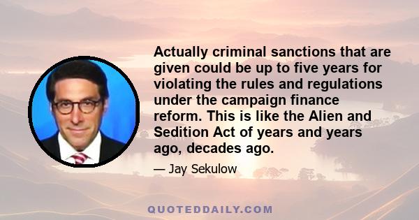 Actually criminal sanctions that are given could be up to five years for violating the rules and regulations under the campaign finance reform. This is like the Alien and Sedition Act of years and years ago, decades ago.