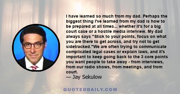 I have learned so much from my dad. Perhaps the biggest thing I've learned from my dad is how to be prepared at all times... whether it's for a big court case or a hostile media interview. My dad always says Stick to