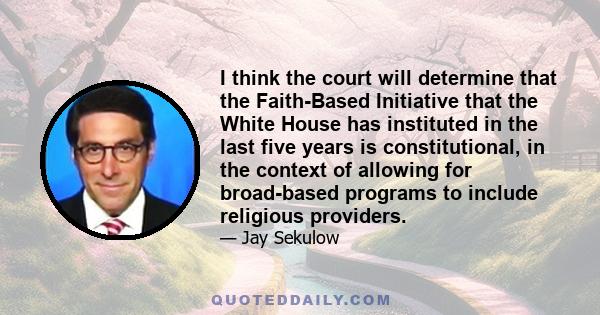 I think the court will determine that the Faith-Based Initiative that the White House has instituted in the last five years is constitutional, in the context of allowing for broad-based programs to include religious