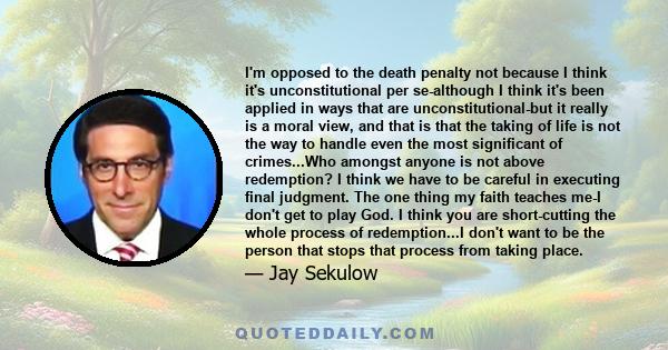 I'm opposed to the death penalty not because I think it's unconstitutional per se-although I think it's been applied in ways that are unconstitutional-but it really is a moral view, and that is that the taking of life