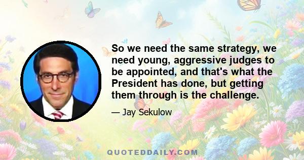 So we need the same strategy, we need young, aggressive judges to be appointed, and that's what the President has done, but getting them through is the challenge.