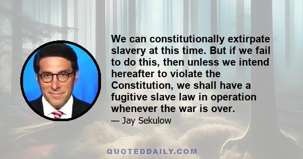 We can constitutionally extirpate slavery at this time. But if we fail to do this, then unless we intend hereafter to violate the Constitution, we shall have a fugitive slave law in operation whenever the war is over.