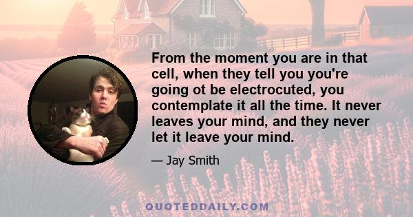 From the moment you are in that cell, when they tell you you're going ot be electrocuted, you contemplate it all the time. It never leaves your mind, and they never let it leave your mind.