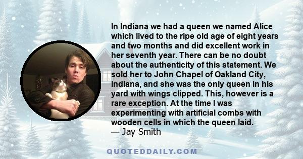 In Indiana we had a queen we named Alice which lived to the ripe old age of eight years and two months and did excellent work in her seventh year. There can be no doubt about the authenticity of this statement. We sold