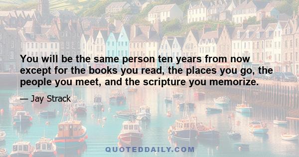 You will be the same person ten years from now except for the books you read, the places you go, the people you meet, and the scripture you memorize.