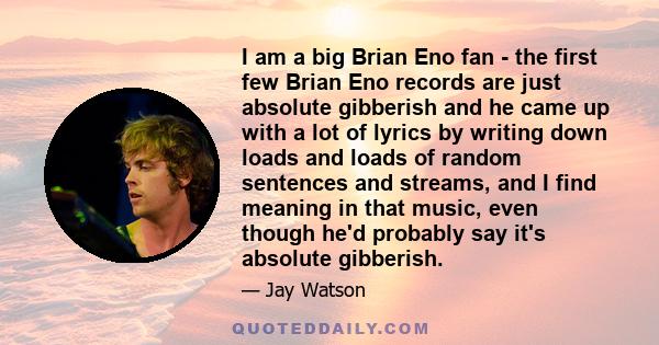 I am a big Brian Eno fan - the first few Brian Eno records are just absolute gibberish and he came up with a lot of lyrics by writing down loads and loads of random sentences and streams, and I find meaning in that