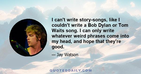 I can't write story-songs, like I couldn't write a Bob Dylan or Tom Waits song. I can only write whatever weird phrases come into my head, and hope that they're good.