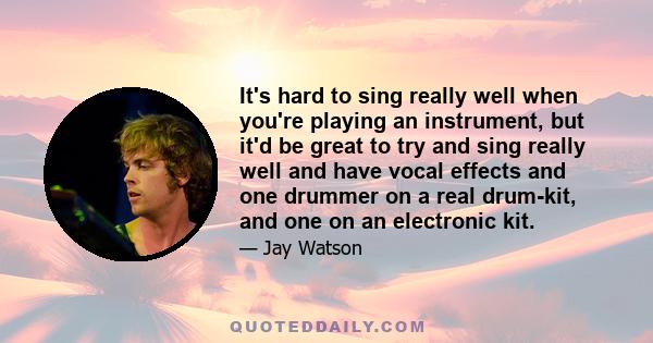 It's hard to sing really well when you're playing an instrument, but it'd be great to try and sing really well and have vocal effects and one drummer on a real drum-kit, and one on an electronic kit.