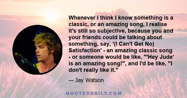 Whenever I think I know something is a classic, or an amazing song, I realise it's still so subjective, because you and your friends could be talking about something, say, '(I Can't Get No) Satisfaction' - an amazing