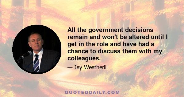 All the government decisions remain and won't be altered until I get in the role and have had a chance to discuss them with my colleagues.