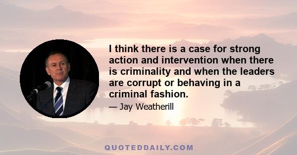 I think there is a case for strong action and intervention when there is criminality and when the leaders are corrupt or behaving in a criminal fashion.