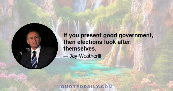 If you present good government, then elections look after themselves.